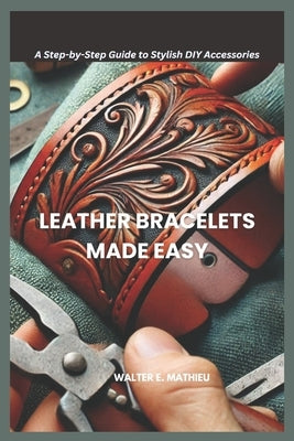 Leather Bracelets Made Easy: A Step-by-Step Guide to Stylish DIY Accessories by Mathieu, Walter E.