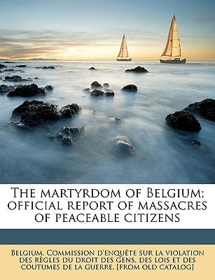 The Martyrdom of Belgium; Official Report of Massacres of Peaceable Citizens by Belgium Commission D'Enqute Sur La VI, C