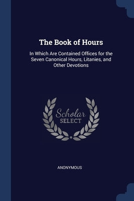 The Book of Hours: In Which Are Contained Offices for the Seven Canonical Hours, Litanies, and Other Devotions by Anonymous