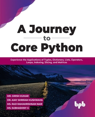 A Journey to Core Python: Experience the Applications of Tuples, Dictionary, Lists, Operators, Loops, Indexing, Slicing, and Matrices by Kumar, Girish