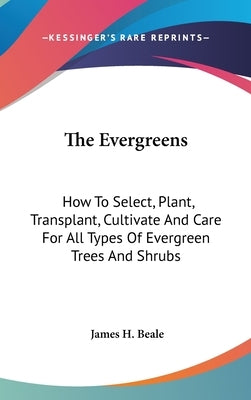 The Evergreens: How To Select, Plant, Transplant, Cultivate And Care For All Types Of Evergreen Trees And Shrubs by Beale, James H.