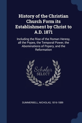 History of the Christian Church Form its Establishment by Christ to A.D. 1871: Including the Rise of the Roman Heresy, all the Popes, the Temporal Pow by Summerbell, Nicholas