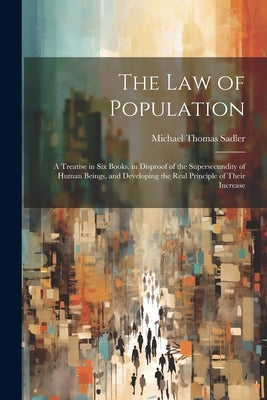 The Law of Population: A Treatise in Six Books, in Disproof of the Supersecundity of Human Beings, and Developing the Real Principle of Their Increase by Sadler, Michael Thomas