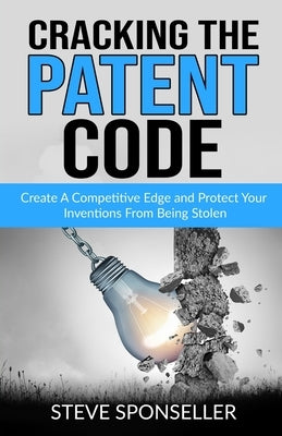 Cracking the Patent Code: Create A Competitive Edge and Protect Your Inventions From Being Stolen by Sponseller, Steve