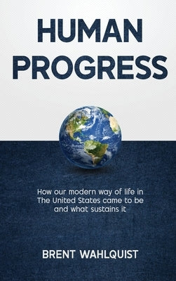 Human Progress: How Our Modern Way of Life in the United States Came To Be. And What Sustains It by Wahlquist, Brent