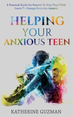 Helping Your Anxious Teen: A Practical Guide For Parents To Help Your Child Learn To Manage Everyday Anxiety by Guzman, Katherine