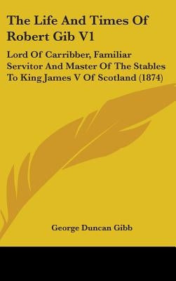 The Life And Times Of Robert Gib V1: Lord Of Carribber, Familiar Servitor And Master Of The Stables To King James V Of Scotland (1874) by Gibb, George Duncan