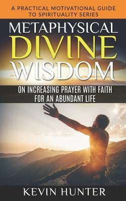 Metaphysical Divine Wisdom on Increasing Prayer with Faith for an Abundant Life: A Practical Motivational Guide to Spirituality Series by Hunter, Kevin