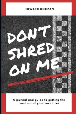 Don't Shred On Me: The practical reference guide on getting the most out of your Race Tires by Koczan, Edward