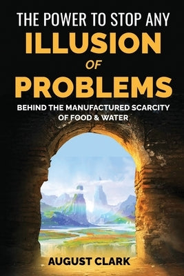 The Power to Stop any Illusion of Problems: (Behind the Manufactured Scarcity of Food & Water): (Behind the Manufactured Scarcity of Food & Water) by Clark, August