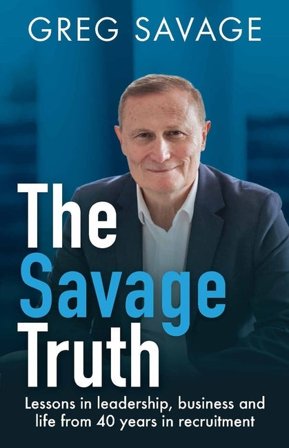 The Savage Truth: Lessons in Leadership, Business and Life from 40 Years in Recruitment by Savage, Greg
