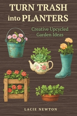 Turn Trash into Planters: Creative Upcycled Garden Ideas by Newton, Lacie