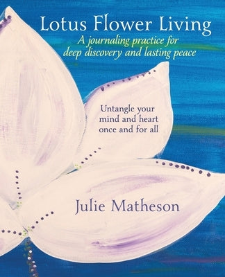 Lotus Flower Living: A Journaling Practice for Deep Discovery and Lasting Peace: Untangle Your Mind and Heart Once and For All by Matheson, Julie