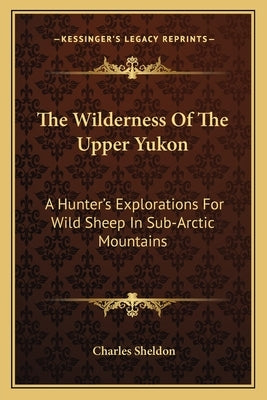 The Wilderness Of The Upper Yukon: A Hunter's Explorations For Wild Sheep In Sub-Arctic Mountains by Sheldon, Charles