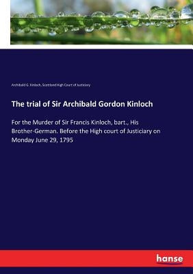 The trial of Sir Archibald Gordon Kinloch: For the Murder of Sir Francis Kinloch, bart., His Brother-German. Before the High court of Justiciary on Mo by Kinloch, Archibald G.