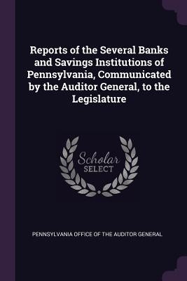 Reports of the Several Banks and Savings Institutions of Pennsylvania, Communicated by the Auditor General, to the Legislature by Pennsylvania Office of the Auditor Gener