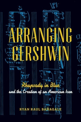 Arranging Gershwin: Rhapsody in Blue and the Creation of an American Icon by Bañagale, Ryan