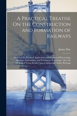 A Practical Treatise On the Construction and Formation of Railways: Showing the Practical Application and Expense of Excavating, Haulage, Embanking, a by Day, James