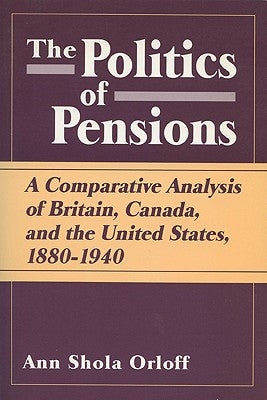 Politics of Pensions: A Comparative Analysis of Britain, Canada, and the United States, 1880-1940 by Orloff, Ann Shola