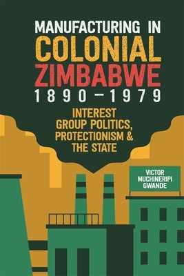 Manufacturing in Colonial Zimbabwe, 1890-1979: Interest Group Politics, Protectionism & the State by Gwande, Victor Muchineripi