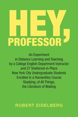 Hey, Professor: An Experiment in Distance Learning and Teaching by a College English Department Instructor and 27 Sheltered-In-Place N by Eidelberg, Robert