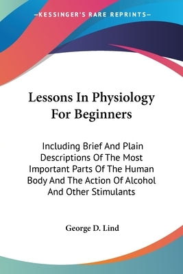 Lessons In Physiology For Beginners: Including Brief And Plain Descriptions Of The Most Important Parts Of The Human Body And The Action Of Alcohol An by Lind, George D.
