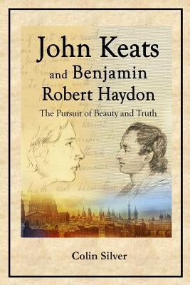 John Keats and Benjamin Robert Haydon: The Pursuit of Beauty and Truth by Silver, Colin
