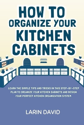 How to Organize Your Kitchen Cabinets: Learn the Simple Tips and Tricks in This Step-by-Step Plan to Organize Your Kitchen Cabinets and Design Your Pe by David, Larin
