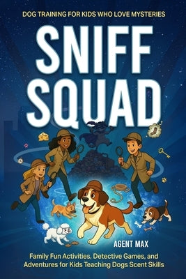 Sniff Squad - Dog Training for Kids Who Love Mysteries: Family Fun Activities, Detective Games, and Adventures for Kids Teaching Dogs Scent Skills by Max, Agent