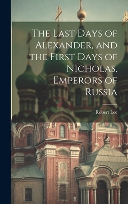 The Last Days of Alexander, and the First Days of Nicholas, Emperors of Russia by Lee, Robert