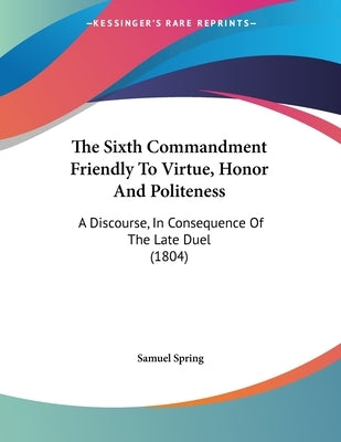 The Sixth Commandment Friendly To Virtue, Honor And Politeness: A Discourse, In Consequence Of The Late Duel (1804) by Spring, Samuel