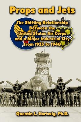 Props and Jets: The Shifting Relationship Between the United States Air Corps and a Major Industrial City from 1925 to 1948 by Hartwig, Quentin L.