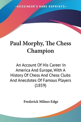 Paul Morphy, The Chess Champion: An Account Of His Career In America And Europe, With A History Of Chess And Chess Clubs And Anecdotes Of Famous Playe by Edge, Frederick Milnes