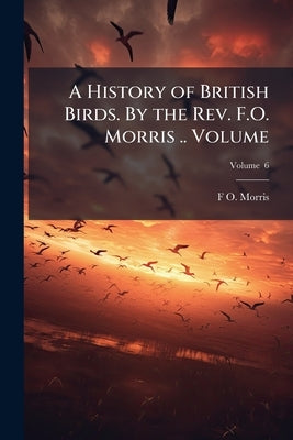 A History of British Birds. By the Rev. F.O. Morris .. Volume; Volume 6 by Morris, F. O. 1810-1893