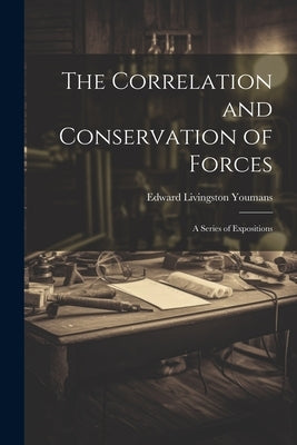 The Correlation and Conservation of Forces: A Series of Expositions by Youmans, Edward Livingston