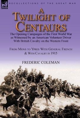 A Twilight of Centaurs: The Opening Campaigns of the First World War as Witnessed by an American Volunteer Driver with British Cavalry on the by Coleman, Frederic