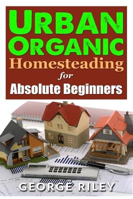 Urban Organic Homesteading for Absolute Beginners by Riley, George