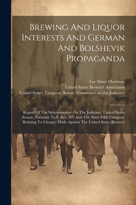 Brewing And Liquor Interests And German And Bolshevik Propaganda: Report Of The Subcommittee On The Judiciary, United States Senate, Pursuant To S. Re by United States Congress Senate Comm