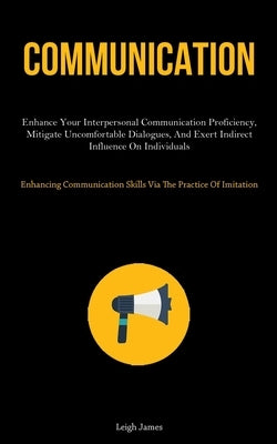 Communication: Enhance Your Interpersonal Communication Proficiency, Mitigate Uncomfortable Dialogues, And Exert Indirect Influence O by James, Leigh
