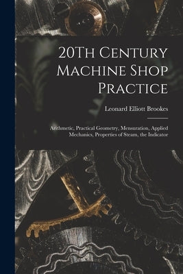20Th Century Machine Shop Practice: Arithmetic, Practical Geometry, Mensuration, Applied Mechanics, Properties of Steam, the Indicator by Brookes, Leonard Elliott