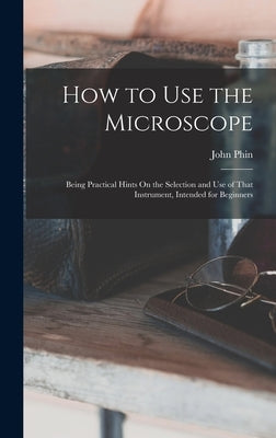 How to Use the Microscope: Being Practical Hints On the Selection and Use of That Instrument, Intended for Beginners by Phin, John