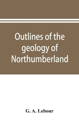 Outlines of the geology of Northumberland by A. Lebour, G.