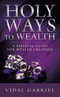 Holy Ways to Wealth: A Biblical Guide for Wealth Creation by Gabriel, Vidal