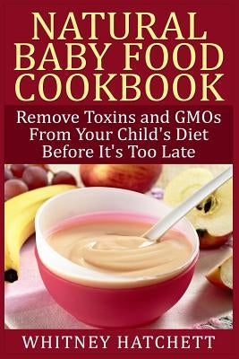 Natural Baby Food Cookbook: Remove Toxins and GMOs From Your Child's Diet Before It's Too Late by Hatchett, Whitney