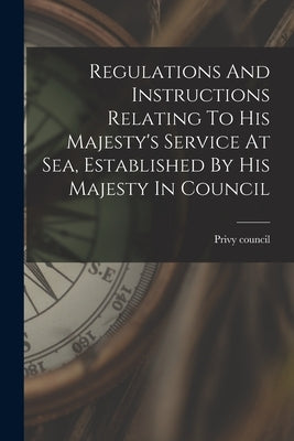 Regulations And Instructions Relating To His Majesty's Service At Sea, Established By His Majesty In Council by Council, Privy