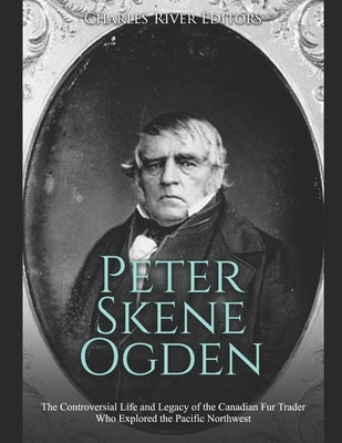 Peter Skene Ogden: The Controversial Life and Legacy of the Canadian Fur Trader Who Explored the Pacific Northwest by Charles River