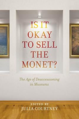 Is It Okay to Sell the Monet?: The Age of Deaccessioning in Museums by Courtney, Julia