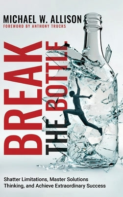 Break The Bottle: Shatter Limitations, Master Solutions Thinking, and Achieve Extraordinary Success by Allison, Michael W.