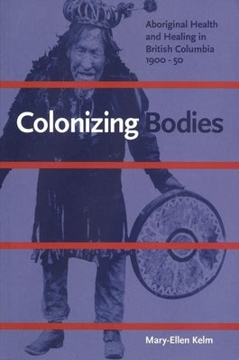 Colonizing Bodies: Aboriginal Health and Healing in British Columbia, 1900-50 by Kelm, Mary-Ellen