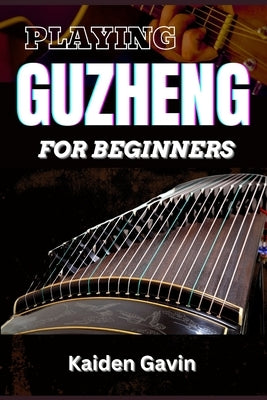 Playing Guzheng for Beginners: Unlock Your Musical Potential With Essential Skills, Song Tutorials, Basic Chords To Beautiful Melodies, With Expert T by Gavin, Kaiden